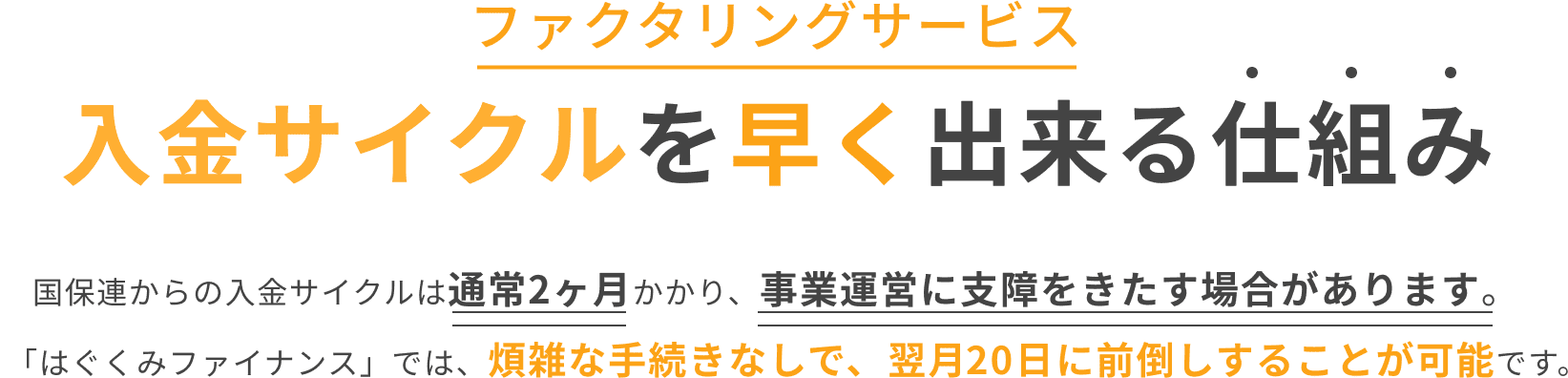 入金サイクルを早く出来る仕組み 国保連からの入金サイクルは通常2カ月かかり、事業運営に支障をきたす場合があります。「はぐくみファイナンス」では煩雑な手続きなしで、翌月20日に前倒しすることが可能です。